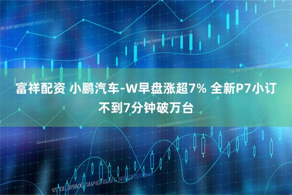 富祥配资 小鹏汽车-W早盘涨超7% 全新P7小订不到7分钟破万台