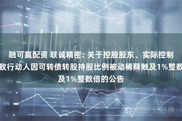 融可赢配资 联诚精密: 关于控股股东、实际控制人及其一致行动人因可转债转股持股比例被动稀释触及1%整数倍的公告