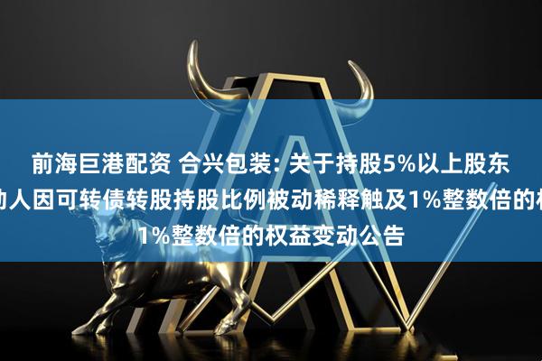 前海巨港配资 合兴包装: 关于持股5%以上股东及其一致行动人因可转债转股持股比例被动稀释触及1%整数倍的权益变动公告