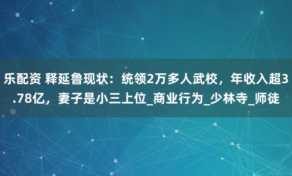 乐配资 释延鲁现状：统领2万多人武校，年收入超3.78亿，妻子是小三上位_商业行为_少林寺_师徒