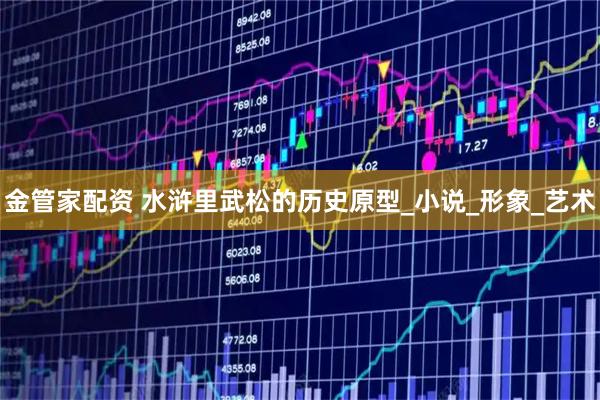 金管家配资 水浒里武松的历史原型_小说_形象_艺术