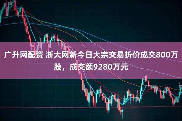 广升网配资 浙大网新今日大宗交易折价成交800万股，成交额9280万元