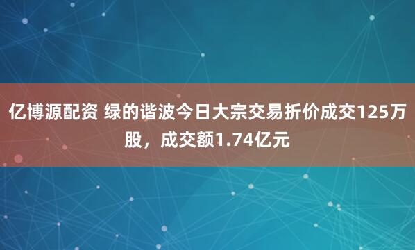 亿博源配资 绿的谐波今日大宗交易折价成交125万股，成交额1.74亿元