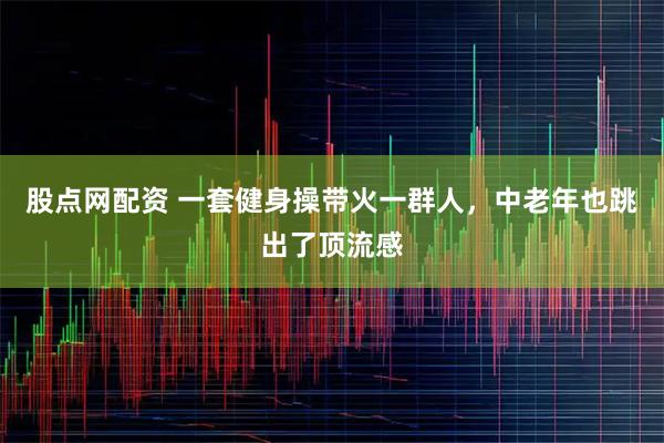股点网配资 一套健身操带火一群人，中老年也跳出了顶流感