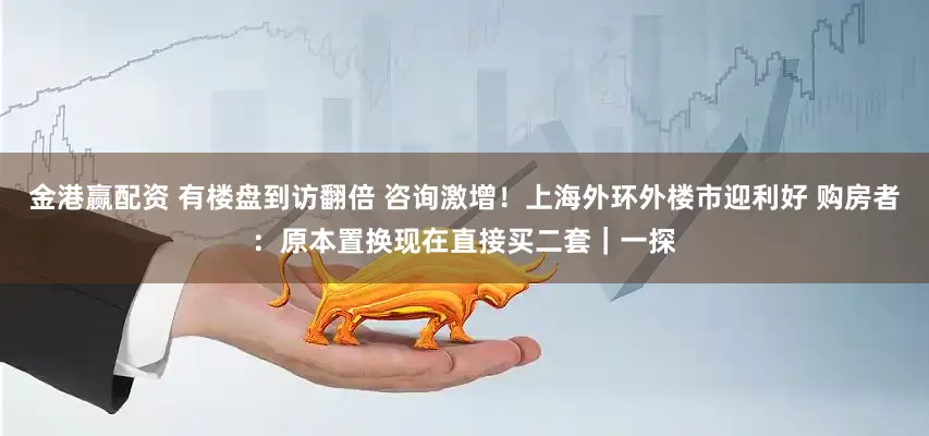 金港赢配资 有楼盘到访翻倍 咨询激增！上海外环外楼市迎利好 购房者：原本置换现在直接买二套｜一探