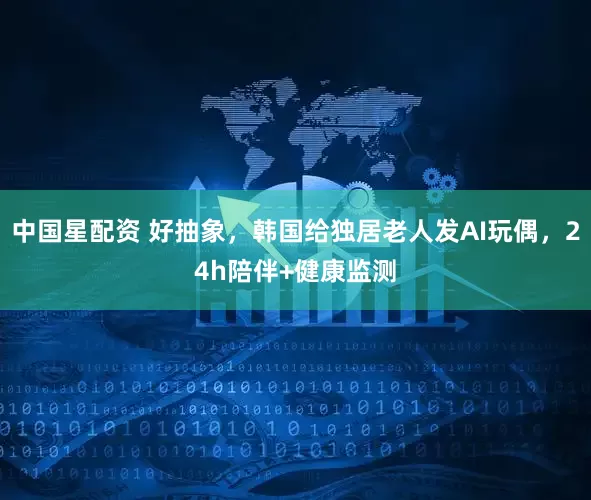 中国星配资 好抽象，韩国给独居老人发AI玩偶，24h陪伴+健康监测
