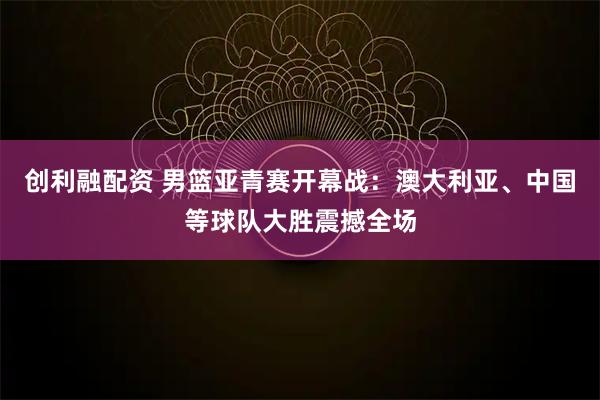 创利融配资 男篮亚青赛开幕战：澳大利亚、中国等球队大胜震撼全场