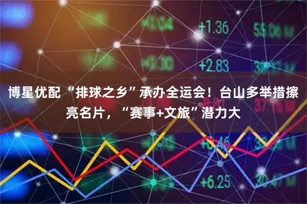 博星优配 “排球之乡”承办全运会！台山多举措擦亮名片，“赛事+文旅”潜力大