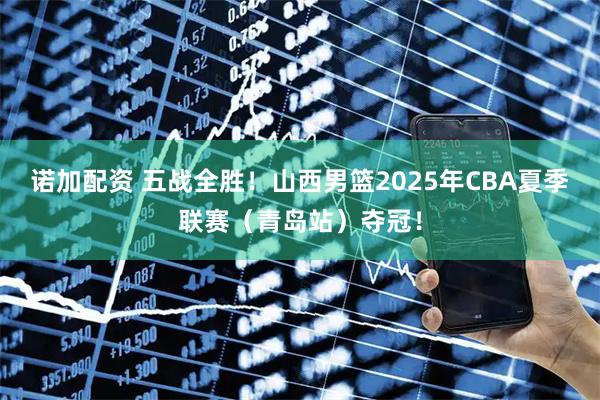 诺加配资 五战全胜！山西男篮2025年CBA夏季联赛（青岛站）夺冠！