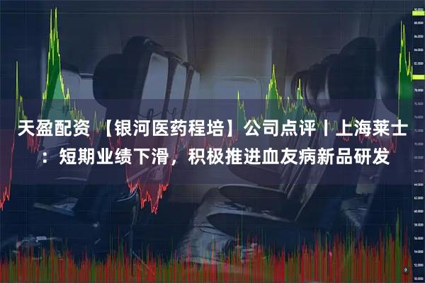 天盈配资 【银河医药程培】公司点评丨上海莱士 ：短期业绩下滑，积极推进血友病新品研发