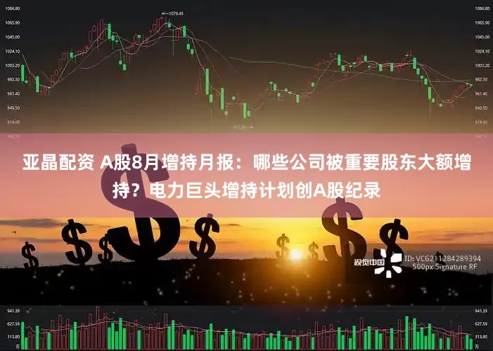 亚晶配资 A股8月增持月报：哪些公司被重要股东大额增持？电力巨头增持计划创A股纪录