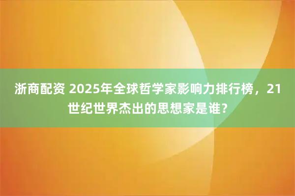 浙商配资 2025年全球哲学家影响力排行榜，21世纪世界杰出的思想家是谁？