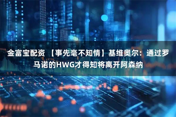 金富宝配资 【事先毫不知情】基维奥尔：通过罗马诺的HWG才得知将离开阿森纳