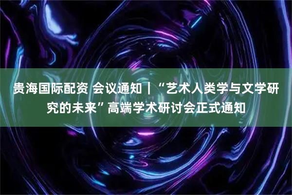 贵海国际配资 会议通知｜“艺术人类学与文学研究的未来”高端学术研讨会正式通知