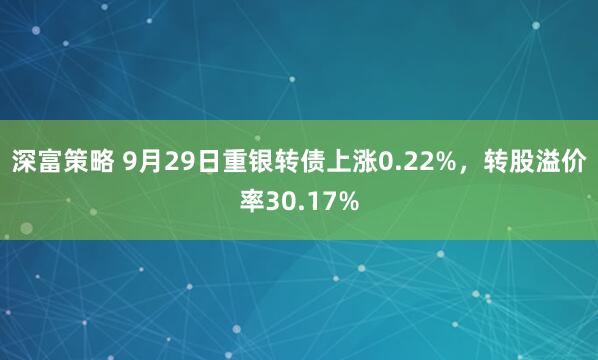 深富策略 9月29日重银转债上涨0.22%，转股溢价率30.17%