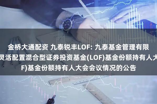 金桥大通配资 九泰锐丰LOF: 九泰基金管理有限公司关于九泰锐丰灵活配置混合型证券投资基金(LOF)基金份额持有人大会会议情况的公告